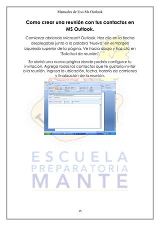 Manuales de Uso Ms Outlook
15
Como crear una reunión con tus contactos en
MS Outlook.
Comienza abriendo Microsoft Outlook. Haz clic en la flecha
desplegable junto a la palabra "Nueva" en el margen
izquierdo superior de la página. Ve hacia abajo y haz clic en
"Solicitud de reunión".
Se abrirá una nueva página donde podrás configurar tu
invitación. Agrega todos los contactos que te gustaría invitar
a la reunión. Ingresa la ubicación, fecha, horario de comienzo
y finalización de la reunión.
 