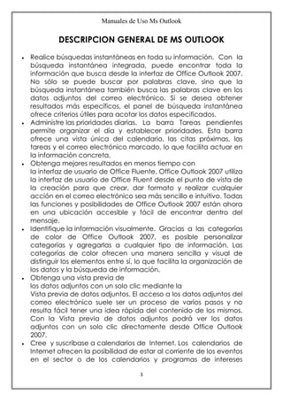Manuales de Uso Ms Outlook
3
DESCRIPCION GENERAL DE MS OUTLOOK
 Realice búsquedas instantáneas en toda su información. Con la
búsqueda instantánea integrada, puede encontrar toda la
información que busca desde la interfaz de Office Outlook 2007.
No sólo se puede buscar por palabras clave, sino que la
búsqueda instantánea también busca las palabras clave en los
datos adjuntos del correo electrónico. Si se desea obtener
resultados más específicos, el panel de búsqueda instantánea
ofrece criterios útiles para acotar los datos especificados.
 Administre las prioridades diarias. La barra Tareas pendientes
permite organizar el día y establecer prioridades. Esta barra
ofrece una vista única del calendario, las citas próximas, las
tareas y el correo electrónico marcado, lo que facilita actuar en
la información concreta.
 Obtenga mejores resultados en menos tiempo con
la interfaz de usuario de Office Fluente. Office Outlook 2007 utiliza
la interfaz de usuario de Office Fluent desde el punto de vista de
la creación para que crear, dar formato y realizar cualquier
acción en el correo electrónico sea más sencillo e intuitivo. Todas
las funciones y posibilidades de Office Outlook 2007 están ahora
en una ubicación accesible y fácil de encontrar dentro del
mensaje.
 Identifique la información visualmente. Gracias a las categorías
de color de Office Outlook 2007, es posible personalizar
categorías y agregarlas a cualquier tipo de información. Las
categorías de color ofrecen una manera sencilla y visual de
distinguir los elementos entre sí, lo que facilita la organización de
los datos y la búsqueda de información.
 Obtenga una vista previa de
los datos adjuntos con un solo clic mediante la
Vista previa de datos adjuntos. El acceso a los datos adjuntos del
correo electrónico suele ser un proceso de varios pasos y no
resulta fácil tener una idea rápida del contenido de los mismos.
Con la Vista previa de datos adjuntos podrá ver los datos
adjuntos con un solo clic directamente desde Office Outlook
2007.
 Cree y suscríbase a calendarios de Internet. Los calendarios de
Internet ofrecen la posibilidad de estar al corriente de los eventos
en el sector o de los calendarios y programas de intereses
 