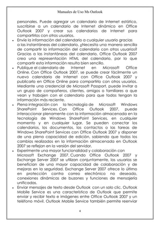 Manuales de Uso Ms Outlook
4
personales. Puede agregar un calendario de Internet estático,
suscribirse a un calendario de Internet dinámico en Office
Outlook 2007 y crear sus calendarios de Internet para
compartirlos con otros usuarios.
 Envíe la información del calendario a cualquier usuario gracias
a las instantáneas del calendario. ¿Necesita una manera sencilla
de compartir la información del calendario con otros usuarios?
Gracias a las instantáneas del calendario, Office Outlook 2007
crea una representación HTML del calendario, por lo que
compartir esta información resulta bien sencillo.
 Publique el calendario de Internet en Microsoft Office
Online. Con Office Outlook 2007, se puede crear fácilmente un
nuevo calendario de Internet con Office Outlook 2007 y
publicarlo en Office Online para compartirlo con otros usuarios.
Mediante una credencial de Microsoft Passport, puede invitar a
un grupo de compañeros, clientes, amigos o familiares a que
vean y trabajen con el calendario para que todos tengan la
información más reciente.
 Plena integración con la tecnología de Microsoft Windows
SharePoint Services. Con Office Outlook 2007, puede
interaccionar plenamente con la información almacenada en la
tecnología de Windows SharePoint Services, en cualquier
momento y en cualquier lugar. Se pueden conectar los
calendarios, los documentos, los contactos o las tareas de
Windows SharePoint Services con Office Outlook 2007 y disponer
de una plena capacidad de edición, sabiendo que todos los
cambios realizados en la información almacenada en Outlook
2007 se reflejan en la versión del servidor.
 Experimente una mayor funcionalidad y colaboración con
Microsoft Exchange 2007. Cuando Office Outlook 2007 y
Exchange Server 2007 se utilizan conjuntamente, los usuarios se
benefician de una mayor capacidad de colaboración y de
mejoras en la seguridad. Exchange Server 2007 ofrece lo último
en protección contra correo electrónico no deseado,
conexiones dinámicas de buzones y funciones de mensajería
unificadas.
 Enviar mensajes de texto desde Outlook con un solo clic. Outlook
Mobile Service es una característica de Outlook que permite
enviar y recibir texto e imágenes entre Office Outlook 2007 y un
teléfono móvil. Outlook Mobile Service también permite reenviar
 