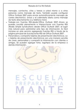 Manuales de Uso Ms Outlook
5
mensajes, contactos, citas y tareas a usted mismo o a otras
personas como mensaje de texto. También puede configurar
Office Outlook 2007 para enviar automáticamente mensajes de
correo electrónico, avisos y el calendario diario como mensaje
de texto directamente a su teléfono móvil.
 Trabaje con Fuentes RSS desde Office Outlook 2007. Ahora se
puedes suscribir plenamente e interaccionar con Fuentes RSS
(Really Simple Syndication) desde Office Outlook 2007, el lugar
más natural para administrar este tipo de información. Es fácil
iniciarse en este servicio agregando Fuentes RSS a través de la
página principal de Suscripciones RSS de Office Outlook 2007.
 Personalice y comparta tarjetas de presentación electrónicas. La
s tarjetas de presentación electrónicas son una manera sencilla
de crear, personalizar y compartir la información con clientes o
amigos. Se pueden agregar fotos, logotipos de la empresa o
demás información.
 