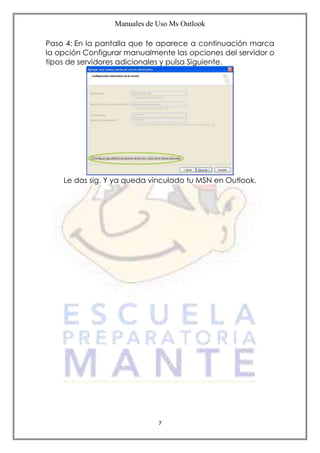 Manuales de Uso Ms Outlook
7
Paso 4: En la pantalla que te aparece a continuación marca
la opción Configurar manualmente las opciones del servidor o
tipos de servidores adicionales y pulsa Siguiente.
Le das sig. Y ya queda vinculado tu MSN en Outlook.
 