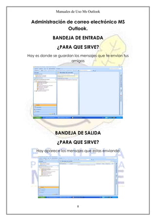 Manuales de Uso Ms Outlook
8
Administración de correo electrónico MS
Outlook.
BANDEJA DE ENTRADA
¿PARA QUE SIRVE?
Hay es donde se guardan los mensajes que te envían tus
amigos
BANDEJA DE SALIDA
¿PARA QUE SIRVE?
Hay aparece los mensajes que estas enviando
 