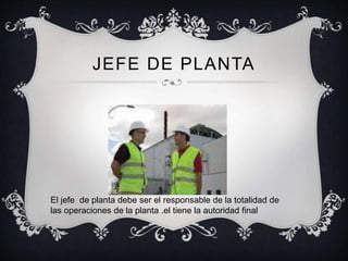 JEFE DE PLANTA
El jefe de planta debe ser el responsable de la totalidad de
las operaciones de la planta .el tiene la autoridad final
 