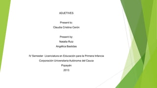 ADJETIVES
Present to:
Claudia Cristina Cerón
Present by:
Natalia Ruiz
Angélica Bastidas
IV Semester Licenciatura en Educación para la Primera Infancia
Corporación Universitaria Autónoma del Cauca
Popayán
2013
 