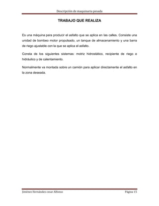 Descripción de maquinaria pesada

TRABAJO QUE REALIZA

Es una máquina para producir el asfalto que se aplica en las calles. Consiste una
unidad de bombeo motor propulsado, un tanque de almacenamiento y una barra
de riego ajustable con la que se aplica el asfalto.
Consta de los siguientes sistemas: motriz hidrostático, recipiente de riego e
hidráulico y de calentamiento.
Normalmente va montada sobre un camión para aplicar directamente el asfalto en
la zona deseada.

Jiménez Hernández cesar Alfonso

Página 15

 
