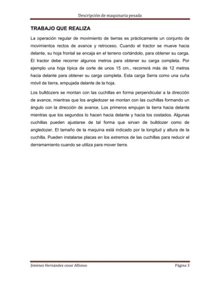 Descripción de maquinaria pesada

TRABAJO QUE REALIZA
La operación regular de movimiento de tierras es prácticamente un conjunto de
movimientos rectos de avance y retroceso. Cuando el tractor se mueve hacia
delante, su hoja frontal se encaja en el terreno cortándolo, para obtener su carga.
El tractor debe recorrer algunos metros para obtener su carga completa. Por
ejemplo una hoja típica de corte de unos 15 cm., recorrerá más de 12 metros
hacia delante para obtener su carga completa. Esta carga Serra como una cuña
móvil de tierra, empujada delante de la hoja.
Los bulldozers se montan con las cuchillas en forma perpendicular a la dirección
de avance, mientras que los angledozer se montan con las cuchillas formando un
ángulo con la dirección de avance. Los primeros empujan la tierra hacia delante
mientras que los segundos lo hacen hacia delante y hacia los costados. Algunas
cuchillas pueden ajustarse de tal forma que sirvan de bulldozer como de
angledozer. El tamaño de la maquina está indicado por la longitud y altura de la
cuchilla. Pueden instalarse placas en los extremos de las cuchillas para reducir el
derramamiento cuando se utiliza para mover tierra.

Jiménez Hernández cesar Alfonso

Página 3

 