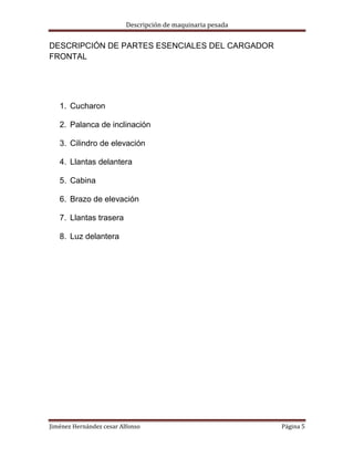 Descripción de maquinaria pesada

DESCRIPCIÓN DE PARTES ESENCIALES DEL CARGADOR
FRONTAL

1. Cucharon
2. Palanca de inclinación
3. Cilindro de elevación
4. Llantas delantera
5. Cabina
6. Brazo de elevación
7. Llantas trasera
8. Luz delantera

Jiménez Hernández cesar Alfonso

Página 5

 