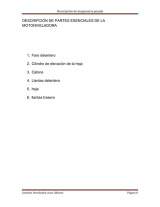 Descripción de maquinaria pesada

DESCRIPCIÓN DE PARTES ESENCIALES DE LA
MOTONIVELADORA

1. Faro delantero
2. Cilindro de elevación de la hoja
3. Cabina
4. Llantas delantera
5. hoja
6. llantas trasera

Jiménez Hernández cesar Alfonso

Página 8

 