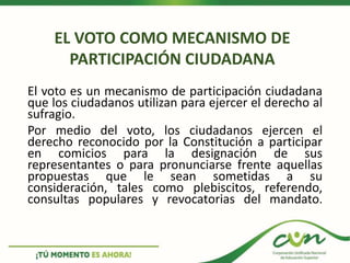 El voto es un mecanismo de participación ciudadana
que los ciudadanos utilizan para ejercer el derecho al
sufragio.
Por medio del voto, los ciudadanos ejercen el
derecho reconocido por la Constitución a participar
en comicios para la designación de sus
representantes o para pronunciarse frente aquellas
propuestas que le sean sometidas a su
consideración, tales como plebiscitos, referendo,
consultas populares y revocatorias del mandato.
EL VOTO COMO MECANISMO DE
PARTICIPACIÓN CIUDADANA
 