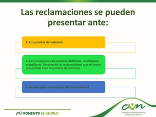 Las reclamaciones se pueden
presentar ante:
1. Los jurados de votación.
2. Las comisiones escrutadores distritales, municipales
o auxiliares. Resolverán las reclamaciones que se hayan
presentado ante los jurados de votación
3. Los delegados del Consejo Nacional Electoral.
 