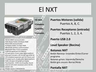 El NXT
•El NXT.
•Cerebro.
•Ladrillo.
•Corazón.
Puertos Motores (salida)
Puertos A, B, C.
Puertos Receptores (entrada)
Puertos 1, 2, 3, 4.
Puerto USB 2.0
Loud Speaker (Bocina)
Botones NXT
Botón Naranja: Encender/Enter/Correr
programa
Botones grises: Izquierda/Derecha
Botón gris oscuro: Borrar/Atrás
Pantalla NXT
•32-bit ARM7 microcontroller
•256 Kbytes FLASH, 64 Kbytes RAM
•8-bit AVR microcontroller
•4 Kbytes FLASH, 512 Byte RAM
•Bluetooth wireless communication
(Bluetooth Class II V2.0 compliant)
•USB full speed port (12 Mbit/s)
•4 input ports, 6-wire cable digital platform
(One port includes a IEC 61158 Type 4/EN 50
170 compliant expansion port for future use)
•3 output ports, 6-wire cable digital platform
•100 x 64 pixel LCD graphical display
•Loudspeaker - 8 kHz sound quality. Sound
channel with 8-bit resolution and 2-16 KHz
sample rate.
•Power source: 6 AA batteries
 