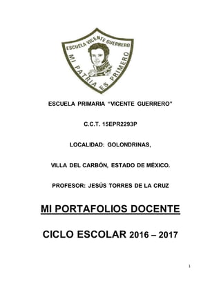 1
ESCUELA PRIMARIA “VICENTE GUERRERO”
C.C.T. 15EPR2293P
LOCALIDAD: GOLONDRINAS,
VILLA DEL CARBÓN, ESTADO DE MÉXICO.
PROFESOR: JESÚS TORRES DE LA CRUZ
MI PORTAFOLIOS DOCENTE
CICLO ESCOLAR 2016 – 2017
 