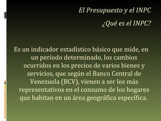 Es un indicador estadístico básico que mide, en un período determinado, los cambios ocurridos en los precios de varios bienes y servicios, que según el Banco Central de Venezuela (BCV), vienen a ser los más representativos en el consumo de los hogares que habitan en un área geográfica específica.  El Presupuesto y el INPC ¿Qué es el INPC? 