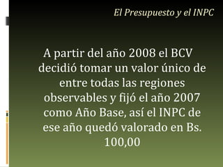 A partir del año 2008 el BCV decidió tomar un valor único de entre todas las regiones observables y fijó el año 2007 como Año Base, así el INPC de ese año quedó valorado en Bs. 100,00 El Presupuesto y el INPC 