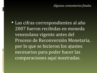 Algunos comentarios finales Las cifras correspondientes al año 2007 fueron recibidas en moneda venezolana vigente antes del Proceso de Reconversión Monetaria, por lo que se hicieron los ajustes necesarios para poder hacer las comparaciones aquí mostradas. 