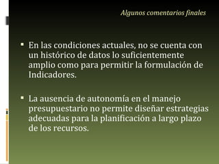 Algunos comentarios finales En las condiciones actuales, no se cuenta con un histórico de datos lo suficientemente amplio como para permitir la formulación de Indicadores. La ausencia de autonomía en el manejo presupuestario no permite diseñar estrategias adecuadas para la planificación a largo plazo de los recursos. 