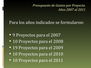Presupuesto de Gastos por Proyecto. Años 2007 al 2011 Para los años indicados se formularon: 9 Proyectos para el 2007 10 Proyectos para el 2008 19 Proyectos para el 2009 10 Proyectos para el 2010 10 Proyectos para el 2011 