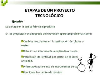 Ejecución  Es la etapa en la que se fabrica el producto  En los proyectos con alto grado de innovación aparecen problemas como:  ETAPAS DE UN PROYECTO TECNOLÓGICO  Cambios frecuentes en la estimación de plazos y costes.  Retrasos no solucionables ampliando recursos.  Percepción de lentitud por parte de la dirección. Ansiedad.  Dificultades para el uso de instrumentos de control.  Reuniones frecuentes de revisión  