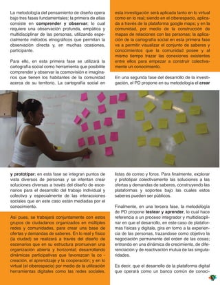 La metodología del pensamiento de diseño opera          esta investigación será aplicada tanto en lo virtual
bajo tres fases fundamentales; la primera de ellas      como en lo real; siendo en el ciberespacio, aplica-
consiste en comprender y observar; lo cual              da a través de la plataforma google maps; y en la
requiere una observación profunda, empática y           comunidad, por medio de la construcción de
multidisciplinar de las personas, utilizando espe-      mapas de relaciones con las personas; la aplica-
cialmente métodos etnográficos que permitan la          ción de la cartografía social en esta primera fase
observación directa y, en muchas ocasiones,             va a permitir visualizar el conjunto de saberes y
participante.                                           conocimientos que la comunidad posee y al
                                                        mismo tiempo trazar las conexiones existentes
Para ello, en esta primera fase se utilizará la         entre ellos para empezar a construir colectiva-
cartografía social como herramienta que posibilite      mente un conocimiento.
comprender y observar la cosmovisión e imagina-
rios que tienen los habitantes de la comunidad          En una segunda fase del desarrollo de la investi-
acerca de su territorio. La cartografía social en       gación, el PD propone en su metodología el crear




y prototipar; en esta fase se integran puntos de        listas de correo y foros. Para finalmente, explorar
vista diversos de personas y se intentan crear          y prototipar colectivamente las soluciones a las
soluciones diversas a través del diseño de esce-        ofertas y demandas de saberes, construyendo las
narios para el desarrollo del trabajo individual y      plataformas y soportes bajo las cuales estos
colectivo y especialmente de las interacciones          saberes pueden ser públicos.
sociales que en este caso están mediadas por el
conocimiento.                                           Finalmente, en una tercera fase, la metodología
                                                        de PD propone testear y aprender, lo cual hace
Así pues, se trabajará conjuntamente con estos          referencia a un proceso integrador y multidiscipli-
grupos de ciudadanos organizados en múltiples           nar en que el desarrollo, en este caso de platafor-
redes y comunidades, para crear una base de             mas físicas y digitale, gira en torno a la experien-
ofertas y demandas de saberes. En lo real y físico      cia de las personas, trazandose como objetivo la
(la ciudad) se realizará a través del diseño de         negociación permanente del orden de las cosas;
escenarios que en su estructura promuevan una           entrando en una dinámica de crecimiento, de dife-
organización abierta y horizontal; desarrollando        renciación y de reactivación mutua de las singula-
dinámicas participativas que favorezcan la co -         ridades.
creación, el aprendizaje y la cooperación; y en lo
virtual (el ciberespacio) por medio de la utilización   Es decir, que el desarrollo de la plataforma digital
herramientas digitales como las redes sociales,         que operará como un banco común de conoci-
 