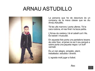 ARNAU ASTUDILLO
La persona que he de descriure és un
company de la meva classe que es diu
Arnau Astudillo.
Té les ulls marrons i porta ulleres. Té la
cara rodona, el nas finet i la boca petita.
L'Arnau és castany i té el cabell curt i llis.
És baixet i musculat.
En aquesta foto porta uns pantalons texans
de color fosc, el jersei no se li veu perquè a
sobre porta una jaqueta negra i un buff
vermell.
És un nen alegre, simpàtic, atent,
treballador, estudiós i divertit.
Li agrada molt jugar a futbol.
Àlex
 