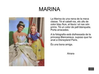 MARINA
La Marina és una nena de la meva
classe. Té el cabell ros, els ulls de
color blau fluix, el llavis i el nas són
prims. Té un color de pell blanqueta.
Porta arracades.
A la fotografia està disfressada de la
princesa Blancaneus, suposo que ha
anat a Disneyland París.
És una bona amiga.
Ainara
 