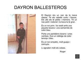 DAYRON BALLESTEROS
El Dayron érs un nen de la meva
classe. Té els cabells curts i foscos.
Els ulls els té petits i marrons. Té un
nas petit i rodonet i la boca la té gran.
És un noi prim. Va vestit amb una
jaqueta texana i una samarreta de
color blau.
Porta uns pantalons texans i unes
vambes. Duü un rellotge de color
taronja i blau.
És un noi simpàtic, molt guapo i
carinyós.
Li agraden molt els cotxes.
Roger
 