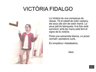 VICTÒRIA FIDALGO
La Victòria és una companya de
classe. Té el cabell de color castany,
els seus ulls són de color marró. La
seva pell és blanqueta. A la foto està
somrient; amb les mans està fent el
signe de la victòria.
Porta una samarreta blanca, un jersei
vermell i pantalons curts.
És simpàtica i treballadora.
Aleix
 