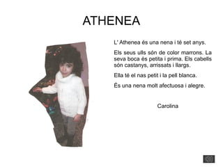 ATHENEA
L' Athenea és una nena i té set anys.
Els seus ulls són de color marrons. La
seva boca és petita i prima. Els cabells
són castanys, arrissats i llargs.
Ella té el nas petit i la pell blanca.
És una nena molt afectuosa i alegre.
Carolina
 