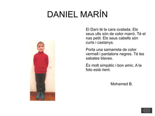 DANIEL MARÍN
El Dani té la cara ovalada. Els
seus ulls són de color marró. Té el
nas petit. Els seus cabells són
curts i castanys.
Porta una samarreta de color
vermell i pantalons negres. Té les
sabates blaves.
És molt simpàtic i bon amic. A la
foto està rient.
Mohamed B.
 