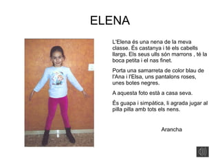 ELENA
L'Elena és una nena de la meva
classe. És castanya i té els cabells
llargs. Els seus ulls són marrons , té la
boca petita i el nas finet.
Porta una samarreta de color blau de
l'Ana i l'Elsa, uns pantalons roses,
unes botes negres.
A aquesta foto està a casa seva.
És guapa i simpàtica, li agrada jugar al
pilla pilla amb tots els nens.
Arancha
 