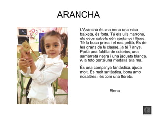ARANCHA
L'Arancha és una nena una mica
baixeta, és forta. Té els ulls marrons,
els seus cabells són castanys i llisos.
Té la boca prima i el nas petitó. És de
les grans de la classe, ja té 7 anys.
Porta una faldilla de colorins, una
samarreta negra i una jaqueta blanca.
A la foto porta una medalla a la mà.
És una companya fantàstica, ajuda
molt. És molt fantàstica, bona amb
nosaltres i és com una floreta.
Elena
 