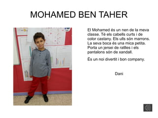 MOHAMED BEN TAHER
El Mohamed és un nen de la meva
classe. Té els cabells curts i de
color castany. Els ulls són marrons.
La seva boca és una mica petita.
Porta un jersei de ratlles i els
pantalons són de xandall.
És un noi divertit i bon company.
Dani
 
