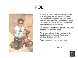 POL
El Pol té el cabell curt, és castany, la cara
la té allargada, els ulls els té rodons de
color marró i el nas petit. Els seus llavis
són una mica gruixuts. La samarreta és de
color blau cel i surt el Mickey. També a la
samarreta posa el número 28.
Els pantalons són texans de color blau i les
bambes són de color blanc.
Porta unes ulleres de sol i una gorra de
quadrats negres i blancs. Porta una
bicicleta de color vermell.
És un nen molt bo i és el meu amic.
Marina
 