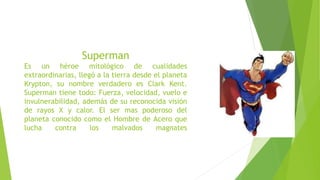 Superman
Es un héroe mitológico de cualidades
extraordinarias, llegó a la tierra desde el planeta
Krypton, su nombre verdadero es Clark Kent.
Superman tiene todo: Fuerza, velocidad, vuelo e
invulnerabilidad, además de su reconocida visión
de rayos X y calor. El ser mas poderoso del
planeta conocido como el Hombre de Acero que
lucha contra los malvados magnates
 