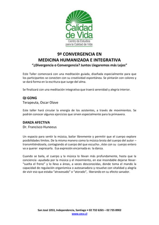 9ª CONVERGENCIA EN
            MEDICINA HUMANIZADA E INTEGRATIVA
       “¿Divergencia o Convergencia? Juntos Llegaremos más Lejos”

Este Taller comenzará con una meditación guiada, diseñada especialmente para que
los participantes se conecten con su creatividad espontánea. Se pintarán con colores y
se dará forma en la escritura que surge del alma.

Se finalizará con una meditación integrativa que traerá serenidad y alegría interior.

QI GONG
Terapeuta, Oscar Olave

Este taller hará circular la energía de los asistentes, a través de movimientos. Se
podrán conocer algunos ejercicios que sirven especialmente para la primavera.

DANZA AFECTIVA
Dr. Francisco Huneeus

Un espacio para sentir la música, bailar libremente y permitir que el cuerpo explore
posibilidades límites. De la misma manera como la música brota del cuerpo del autor –
transmitiéndosela, contagiando al cuerpo del que escucha-, éste con su cuerpo entero
va a querer expresarla. Esa expresión encarnada es la danza.

Cuando se baila, el cuerpo y la música lo llevan más profundamente, hasta que la
conciencia -ayudada por la música y el movimiento, en ese insondable dejarse llevar-
“suelta el freno” y lo lleva a áreas, a veces desconocidas, donde toma el mando la
capacidad de regulación organísmica o autosanadora y resuelve con vitalidad y alegría
de vivir eso que estaba “atravesado” o “atorado”, liberando en su efecto sanador.




           San José 1053, Independencia, Santiago • 02 732 6265 – 02 735 8902
                                     www.cecv.cl
 