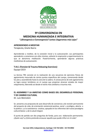 9ª CONVERGENCIA EN
           MEDICINA HUMANIZADA E INTEGRATIVA
       “¿Divergencia o Convergencia? Juntos Llegaremos más Lejos”

APRENDIENDO A MEDITAR
Terapeuta, Gisela Ibarra

Aprendiendo a meditar, de la conexión inicial a la autosanación. Los participantes
aprenderán a conectarse con ellos mismos, soltarán la respiración y experimentarán lo
que se denomina meditación. Posteriormente, aprenderán algunas prácticas
meditativas de autosanación.


T.R.E. (Tension & Trauma Releasing Exercices)
Equipo CECV

La técnica TRE consiste en la realización de una secuencia de ejercicios físicos de
agotamiento mesurado de ciertos puntos específicos del cuerpo, comenzando desde
los pies y ascendiendo hasta la zona de la cadera. A consecuencia de este agotamiento
se logra evocar temblores en el cuerpo que propician alcanzar estados de mayor
relajamiento, liberando así desde el estrés más cotidiano a traumas más.



EL ASOMBRO Y LA AMISTAD COMO BASES DEL DESARROLLO PERSONAL
Y DE CAMBIO CULTURAL
Dr. Luis Weinstein

Se presenta una propuesta de auto desarrollo de conciencia y de revisión permanente
del proyecto de vida; de orientación existencial positiva, social y ecológica, abierta a
lo poético y a la coexistencia creativa, apoyado en los referentes del nuevo paradigma
cultural básico y de la salud integral.

El punto de partida son dos preguntas de fondo, para una elaboración permanente:
¿Quién soy? y ¿Cómo pretendo encauzar aquello que puede influir en mi vida?




           San José 1053, Independencia, Santiago • 02 732 6265 – 02 735 8902
                                     www.cecv.cl
 