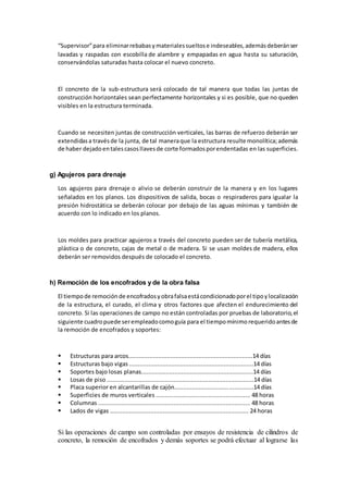 “Supervisor”para eliminarrebabasymaterialessueltose indeseables,ademásdeberánser
lavadas y raspadas con escobilla de alambre y empapadas en agua hasta su saturación,
conservándolas saturadas hasta colocar el nuevo concreto.
El concreto de la sub-estructura será colocado de tal manera que todas las juntas de
construcción horizontales sean perfectamente horizontales y si es posible, que no queden
visibles en la estructura terminada.
Cuando se necesiten juntas de construcción verticales, las barras de refuerzo deberán ser
extendidasa travésde la junta, de tal maneraque la estructura resulte monolítica;además
de haber dejadoentalescasosllavesde corte formadosporendentadas en las superficies.
g) Agujeros para drenaje
Los agujeros para drenaje o alivio se deberán construir de la manera y en los lugares
señalados en los planos. Los dispositivos de salida, bocas o respiraderos para igualar la
presión hidrostática se deberán colocar por debajo de las aguas mínimas y también de
acuerdo con lo indicado en los planos.
Los moldes para practicar agujeros a través del concreto pueden ser de tubería metálica,
plástica o de concreto, cajas de metal o de madera. Si se usan moldes de madera, ellos
deberán ser removidos después de colocado el concreto.
h) Remoción de los encofrados y de la obra falsa
El tiempode remociónde encofradosyobrafalsaestácondicionadoporel tipoylocalización
de la estructura, el curado, el clima y otros factores que afecten el endurecimiento del
concreto. Si las operaciones de campo no están controladas por pruebas de laboratorio,el
siguiente cuadropuede serempleadocomoguía para el tiempomínimorequeridoantesde
la remoción de encofrados y soportes:
 Estructuras para arcos.......................................................................14 días
 Estructuras bajo vigas .......................................................................14 días
 Soportes bajo losas planas................................................................14 días
 Losas de piso ....................................................................................14 días
 Placa superior en alcantarillas de cajón.............................................14 días
 Superficies de muros verticales ...................................................... 48 horas
 Columnas ....................................................................................... 48 horas
 Lados de vigas ............................................................................... 24 horas
Si las operaciones de campo son controladas por ensayos de resistencia de cilindros de
concreto, la remoción de encofrados y demás soportes se podrá efectuar al lograrse las
 