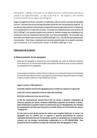 reforzado f'c = 280 Kg / cm2 tanto en los apoyos como en la parte central, para dar la
unidad a las vigas principales. La losa es de 0.18 m. de espesor y será vaciada
monolíticamente con las vigas y los diafragmas.
Según el reglamento título II articulo 2.5 materiales, sólo se usarán concretos de densidad
normal. Concreto estructural de baja densidad requerirán de una aprobación especial. En
los planos ydocumentos contractuales seespecificará para cada componente la resistencia
a la compresión fc o la clase del concreto. Concreto con resistencias por encima de los 70
MPa (500 kgf / cm) puede procesar solo cuando se realicen ensayos que establezcan las
relaciones entre las resistencias del concreto y sus otras propiedades. No se puede usar
concretos con resistencias menores a 16 MPa (160 kgf /cm). a los 28 dias para aplicaciones
estructurales. Para losas y elementos de concreto preesforzado no se usarán concretos
con resistencia a la compresión menor a 28 MPa (280 kgf / cm)
Fabricación de la mezcla
a) Almacenamiento de los agregados
Cada tipo de agregado se acopiará por pilas separadas, las cuales se deberán mantener
libresde tierrao de elementosextrañosydispuestosde tal forma,que se evite al máximo
la segregación de los agregados.
Si losacopiosse disponensobre el terrenonatural,nose utilizaránlosquince centímetros
(15 cm) inferioresdelosmismos.Losacopiosse construiránporcapasde espesornomayor
a metro y medio (1,50 m) y no por depósitos cónicos.
Según la norma e-0.60 capítulo III
El tamaño máximo nominal del agregado grueso no debe ser superior a ninguna de:
a) 1/5 de la menor separación entre los lados del encofrado.
b) 1/3 de la altura de la losa, de ser el caso.
c) 3/4 del espaciamiento mínimo libre entre las barras o alambres individuales de
refuerzo, paquetes de barras, tendones individuales, paquetes de tendones o ductos.
Estas limitaciones se pueden omitir si se demuestra que la trabajabilidad y los métodos
de compactación son tales que el concreto se puede colocar sin la formación de vacíos o
“cangrejeras”.
En este caso se sacó de dos puntos de cantera que cumplían rígido por la norma, Los
agregados que no cuenten con un registro o aquellos provenientes de canteras
explotadas directamente por el Contratista, podrán ser aprobados por la Supervisión si
cumplen con los ensayos normalizados establecidos en la NTP 400.037:2018. Este
procedimiento no invalida los ensayos de control de lotes de agregados en obra.
 