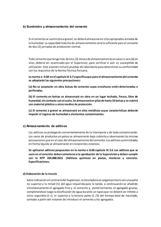 b) Suministro y almacenamiento del cemento
Si el cementose suministraa granel,se deberáalmacenaren silosapropiadosaisladosde
la humedad. La capacidad máxima de almacenamiento será la suficiente para el consumo
de dos (2) jornadas de producción normal.
Todo cementoque tengamás de tres (3) mesesde almacenamientoensacos o seis(6) en
silos, deberá ser examinado por el Supervisor, para verificar si aún es susceptible de
utilización. Este examen incluirá pruebas de laboratorio para determinar su conformidad
con los requisitos de la Norma Técnica Peruana.
La norma e- 0.60 enel capítuloIII 3.7 especificaque para el almacenamientodel cemento
se adoptarán las siguientes precauciones:
(a) No se aceptarán en obra bolsas de cemento cuyas envolturas estén deterioradas o
perforadas.
(b) El cemento en bolsas se almacenará en obra en un lugar techado, fresco, libre de
humedad,sincontacto conel suelo.Se almacenaráenpilasde hasta 10 bolsasy se cubrirá
con material plástico u otros medios de protección.
(c) El cemento a granel se almacenará en silos metálicos cuyas características deberán
impedir el ingreso de humedad o elementos contaminantes.
c) Almacenamiento de aditivos
Los aditivos se protegerán convenientemente de la intemperie y de toda contaminación.
Los sacos de productos en polvo se almacenarán bajo cubierta y observando las mismas
precaucionesque enel caso del almacenamientodel cemento.Losaditivossuministrados
en forma líquida se almacenarán en recipientes estancos.
Se aplicaron aditivos pospuestos en la norma e-0.60 capitulo III 3.6 Los aditivos que se
usen en el concreto debensometerse a la aprobación de la Supervisióny deben cumplir
con la NTP 334.088:2015 (Aditivos químicos en pastas, morteros y concreto.
Especificaciones.
d) Elaboración de la mezcla
Salvoindicaciónencontrariodel Supervisor,lamezcladorase cargaráprimeroconunaparte
no superior a la mitad (½) del agua requerida para la tanda; a continuación se añadirán
simultáneamente el agregado fino y el cemento y, posteriormente, el agregado grueso,
completándose luego la dosificación de agua durante un lapsoque no deberá ser inferior a
cinco segundos (5 s), ni superior a la tercera parte (1 /3) del tiempo total de mezclado,
contado a partir del instante de introducir el cemento y los agregados.
 