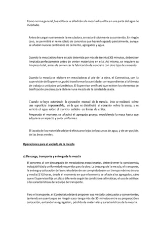 Comonorma general,losaditivosse añadiránala mezcladisueltosenunaparte del aguade
mezclado.
Antesde cargar nuevamente lamezcladora,se vaciarátotalmente sucontenido.Enningún
caso, se permitirá el remezclado de concretos que hayan fraguado parcialmente, aunque
se añadan nuevas cantidades de cemento, agregados y agua.
Cuando la mezcladora haya estado detenida por más de treinta (30) minutos, deberá ser
limpiada perfectamente antes de verter materiales en ella. Así mismo, se requiere su
limpieza total, antes de comenzar la fabricación de concreto con otro tipo de cemento.
Cuando la mezcla se elabore en mezcladoras al pie de la obra, el Contratista, con la
supervisióndelSupervisor,podrátransformarlascantidadescorrespondientesalafórmula
de trabajo a unidades volumétricas.El Supervisor verificará que existen los elementos de
dosificación precisos para obtener una mezcla de la calidad deseada.
Cuando se haya autorizado la ejecución manual de la mezcla, ésta se realizará sobre
una superficie impermeable, en la que se distribuirá el cemento sobre la arena, y se
verterá el agua sobre el mortero anhidro en forma de cráter.
Preparado el mortero, se añadirá el agregado grueso, revolviendo la masa hasta que
adquiera un aspecto y color uniformes.
El lavadode losmaterialesdeberáefectuarse lejosde loscursosde agua, y de ser posible,
de las áreas verdes.
Operaciones para el vaciado de la mezcla
a) Descarga, transporte y entrega de la mezcla
El concreto al ser descargado de mezcladoras estacionarias, deberá tener la consistencia,
trabajabilidadyuniformidadrequeridasparalaobra.Ladescargade la mezcla,el transporte,
la entregaycolocacióndel concretodeberánsercompletadosenuntiempomáximode una
y media (1 ½) horas, desde el momento en que el cemento se añade a los agregados, salvo
que el Supervisorfije unplazodiferente segúnlascondicionesclimáticas,el usode aditivos
o las características del equipo de transporte.
Para el transporte, el Contratista deberá proponer sus métodos adecuados y convenientes,
teniendo en cuenta que en ningún caso tenga más de 30 minutos entre su preparación y
colocación, evitando la segregación, pérdida de materiales y características de la mezcla.
 