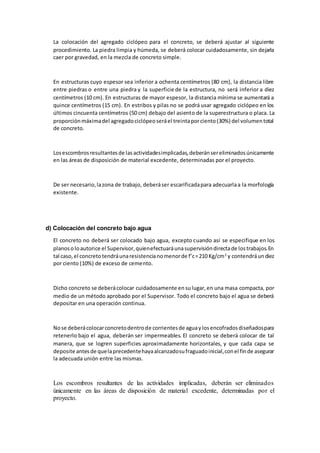 La colocación del agregado ciclópeo para el concreto, se deberá ajustar al siguiente
procedimiento. La piedra limpia y húmeda, se deberá colocar cuidadosamente, sin dejarla
caer por gravedad, en la mezcla de concreto simple.
En estructuras cuyo espesor sea inferior a ochenta centímetros (80 cm), la distancia libre
entre piedras o entre una piedra y la superficie de la estructura, no será inferior a diez
centímetros (10 cm). En estructuras de mayor espesor, la distancia mínima se aumentará a
quince centímetros (15 cm). En estribos y pilas no se podrá usar agregado ciclópeo en los
últimos cincuenta centímetros (50 cm) debajo del asiento de la superestructura o placa. La
proporciónmáximadel agregadociclópeoseráel treintaporciento(30%) del volumentotal
de concreto.
Losescombrosresultantesde lasactividadesimplicadas,deberánsereliminadosúnicamente
en las áreas de disposición de material excedente, determinadas por el proyecto.
De ser necesario,lazona de trabajo, deberáser escarificadapara adecuarlaa la morfología
existente.
d) Colocación del concreto bajo agua
El concreto no deberá ser colocado bajo agua, excepto cuando así se especifique en los
planosoloautorice el Supervisor,quienefectuaráunasupervisióndirectade lostrabajos.En
tal caso,el concretotendráunaresistencianomenorde f’c=210 Kg/cm2
y contendráundiez
por ciento (10%) de exceso de cemento.
Dicho concreto se deberácolocar cuidadosamente ensulugar,en una masa compacta, por
medio de un método aprobado por el Supervisor. Todo el concreto bajo el agua se deberá
depositar en una operación continua.
Nose deberácolocarconcretodentrode corrientesde aguaylosencofradosdiseñadospara
retenerlo bajo el agua, deberán ser impermeables. El concreto se deberá colocar de tal
manera, que se logren superficies aproximadamente horizontales, y que cada capa se
deposite antesde quelaprecedentehayaalcanzadosufraguadoinicial,conel finde asegurar
la adecuada unión entre las mismas.
Los escombros resultantes de las actividades implicadas, deberán ser eliminados
únicamente en las áreas de disposición de material excedente, determinadas por el
proyecto.
 