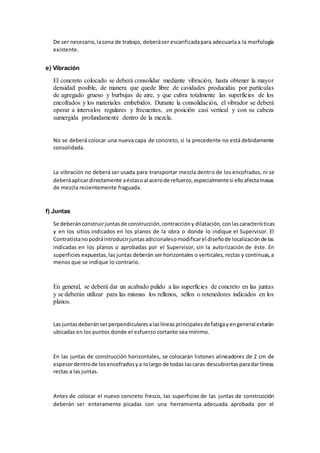 De ser necesario,lazona de trabajo, deberáser escarificadapara adecuarlaa la morfología
existente.
e) Vibración
El concreto colocado se deberá consolidar mediante vibración, hasta obtener la mayor
densidad posible, de manera que quede libre de cavidades producidas por partículas
de agregado grueso y burbujas de aire, y que cubra totalmente las superficies de los
encofrados y los materiales embebidos. Durante la consolidación, el vibrador se deberá
operar a intervalos regulares y frecuentes, en posición casi vertical y con su cabeza
sumergida profundamente dentro de la mezcla.
No se deberá colocar una nueva capa de concreto, si la precedente no está debidamente
consolidada.
La vibración no deberá ser usada para transportar mezcla dentro de los encofrados, ni se
deberáaplicardirectamente aéstasoal acerode refuerzo,especialmentesi elloafectamasas
de mezcla recientemente fraguada.
f) Juntas
Se deberánconstruirjuntasde construcción,contraccióny dilatación,conlascaracterísticas
y en los sitios indicados en los planos de la obra o donde lo indique el Supervisor. El
Contratistanopodráintroducirjuntasadicionalesomodificarel diseñode localizaciónde las
indicadas en los planos o aprobadas por el Supervisor, sin la autorización de éste. En
superficies expuestas,las juntas deberán ser horizontales o verticales, rectas y continuas,a
menos que se indique lo contrario.
En general, se deberá dar un acabado pulido a las superficies de concreto en las juntas
y se deberán utilizar para las mismas los rellenos, sellos o retenedores indicados en los
planos.
Las juntasdeberánserperpendicularesalaslíneasprincipalesde fatigayengeneral estarán
ubicadas en los puntos donde el esfuerzo cortante sea mínimo.
En las juntas de construcción horizontales, se colocarán listones alineadores de 2 cm de
espesordentrode losencofradosya lolargo de todas lascaras descubiertasparadar líneas
rectas a las juntas.
Antes de colocar el nuevo concreto fresco, las superficies de las juntas de construcción
deberán ser enteramente picadas con una herramienta adecuada aprobada por el
 