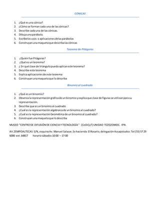 CONICAS
1. ¿Qué esuna cónica?
2. ¿Cómose forman cada una de lascónicas?
3. Describe cadauna de las cónicas.
4. Dibujaunaparábola.
5. Escríbelosusos o aplicacionesdelasparábolas
6. Construyanunamaquetaque describalascónicas
Teorema de Pitágoras
1. ¿Quiénfue Pitágoras?
2. ¿Qué es unteorema?
3. ¿ En qué clase de triángulopuedoaplicareste teorema?
4. Describe este teorema
5. Explicaaplicacionesde este teorema
6. Construyanunamaquetaque lodescriba
Binomio al cuadrado
1. ¿Qué esun binomio?
2. Observalarepresentacióngráficade unbinomioyexplicaque clase de figurasse utilizanparasu
representación.
3. Describe que esunbinomioal cuadrado
4. ¿Cuál esla representaciónalgebraicade unbinomioal cuadrado?
5. ¿Cuál esla representaciónGeométricade unbinomioal cuadrado?
6. Construyanunamaquetaque lodescriba
MUSEO "CENTRODE DIFUSIÓN DE CIENCIA Y TECNOLOGÍA " (CeDiCyT) UNIDAD TEZOZOMOC. IPN.
AV.ZEMPOALTECAS S/N,esquinaAv.Manuel Salazar,Ex hacienda El Rosario,delegaciónAzcapotzalco.Tel (55) 57 29
6000 ext.64817 horariosábados10:00 – 17:00
 