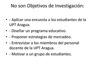 No son Objetivos de Investigación:
• - Aplicar una encuesta a los estudiantes de la
UPT Aragua.
• - Diseñar un programa educativo.
• - Proponer estrategias de mercadeo.
• - Entrevistar a los miembros del personal
docente de la UPT Aragua.
• - Motivar a un grupo de estudiantes.
 