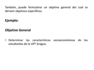 También, puede formularse un objetivo general del cual se
deriven objetivos específicos.
Ejemplo:
Objetivo General
• Determinar las características socioeconómicas de los
estudiantes de la UPT Aragua.
 