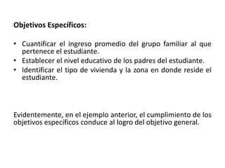 Objetivos Específicos:
• Cuantificar el ingreso promedio del grupo familiar al que
pertenece el estudiante.
• Establecer el nivel educativo de los padres del estudiante.
• Identificar el tipo de vivienda y la zona en donde reside el
estudiante.
Evidentemente, en el ejemplo anterior, el cumplimiento de los
objetivos específicos conduce al logro del objetivo general.
 