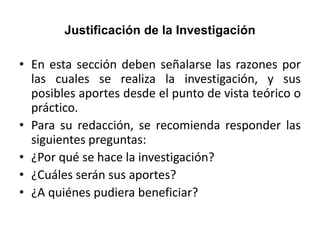 Justificación de la Investigación
• En esta sección deben señalarse las razones por
las cuales se realiza la investigación, y sus
posibles aportes desde el punto de vista teórico o
práctico.
• Para su redacción, se recomienda responder las
siguientes preguntas:
• ¿Por qué se hace la investigación?
• ¿Cuáles serán sus aportes?
• ¿A quiénes pudiera beneficiar?
 
