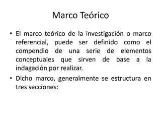 Marco Teórico
• El marco teórico de la investigación o marco
referencial, puede ser definido como el
compendio de una serie de elementos
conceptuales que sirven de base a la
indagación por realizar.
• Dicho marco, generalmente se estructura en
tres secciones:
 