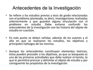 Antecedentes de la Investigación
• Se refiere a los estudios previos y tesis de grado relacionadas
con el problema planteado, es decir, investigaciones realizadas
anteriormente y que guardan alguna vinculación con el
problema en estudio. Debe evitarse confundir los
antecedentes de la investigación con las historia del objeto de
estudio en cuestión.
• En este punto se deben señalar, además de los autores y el
año en que se realizaron los estudios, los objetivos y
principales hallazgos de los mismos.
• Aunque los antecedentes constituyen elementos teóricos,
éstos pueden preceder a los objetivos, ya que su búsqueda es
una de las primeras actividades que debe realizar el tesista, lo
que le permitirá precisar y delimitar el objeto de estudio y por
consiguiente los propósitos de la investigación.
 