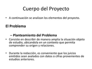 Cuerpo del Proyecto
• A continuación se analizan los elementos del proyecto.
El Problema
– Planteamiento del Problema
• Consiste en describir de manera amplia la situación objeto
de estudio, ubicandola en un contexto que permita
comprender su origen y relaciones.
• Durante la redacción, es conveniente que los juicios
emitidos sean avalados con datos o cifras provenientes de
estudios anteriores.
 